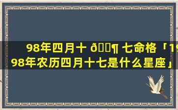 98年四月十 🐶 七命格「1998年农历四月十七是什么星座」